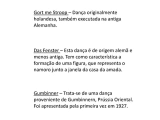 Gort me Stroop – Dança originalmente
holandesa, também executada na antiga
Alemanha.
Das Fenster – Esta dança é de origem alemã e
menos antiga. Tem como característica a
formação de uma figura, que representa o
namoro junto a janela da casa da amada.
Gumbinner – Trata-se de uma dança
proveniente de Gumbinnern, Prússia Oriental.
Foi apresentada pela primeira vez em 1927.
 
