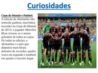 Curiosidades
Copa do Mundo e Futebol:
A seleção da Alemanha não
somente ganhou, mas bateu
recordes na Copa do Mundo
de 2014, o jogador Miroslav
Klose tornou-se o maior
goleador de todas as copas.
De todas as edições, a
Alemanha é o país que
disputou mais finais,
detentor de recordes, quatro
vezes em segundo e também
em quatro e terceiro lugar.
Seleção da Alemanha
 