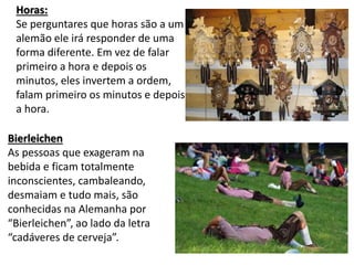 Horas:
Se perguntares que horas são a um
alemão ele irá responder de uma
forma diferente. Em vez de falar
primeiro a hora e depois os
minutos, eles invertem a ordem,
falam primeiro os minutos e depois
a hora.
Bierleichen
As pessoas que exageram na
bebida e ficam totalmente
inconscientes, cambaleando,
desmaiam e tudo mais, são
conhecidas na Alemanha por
“Bierleichen”, ao lado da letra
“cadáveres de cerveja”.
 