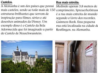 Castelos:
A Alemanha é um dos países que possui
mais castelos, sendo ao todo mais de 150
estruturas brilhantes que servem de
inspiração para filmes, séries e até
desenhos animados da Disney. Um
exemplo disso é o Castelo da Bela
Adormecida que foi imaginado a partir
do Castelo de Neuschwanstein.
Rua mais estreita:
Medindo apenas 3,8 metros de
comprimento, Spreuerhofstrasse
é a rua mais estreita do mundo
segundo o Livro dos recordes,
Guinness Book. Essa pequena
rua está localizada na cidade de
Reutlingen, na Alemanha.
 