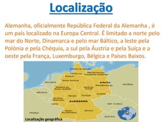Localização
Alemanha, oficialmente República Federal da Alemanha , é
um país localizado na Europa Central. É limitado a norte pelo
mar do Norte, Dinamarca e pelo mar Báltico, a leste pela
Polónia e pela Chéquia, a sul pela Áustria e pela Suíça e a
oeste pela França, Luxemburgo, Bélgica e Países Baixos.
Localização geográfica
 