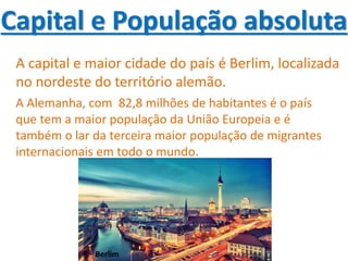 Capital e População absoluta
A capital e maior cidade do país é Berlim, localizada
no nordeste do território alemão.
A Alemanha, com 82,8 milhões de habitantes é o país
que tem a maior população da União Europeia e é
também o lar da terceira maior população de migrantes
internacionais em todo o mundo.
Berlim
 