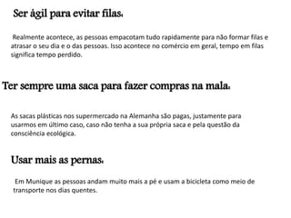 Ser ágil para evitar filas:
Realmente acontece, as pessoas empacotam tudo rapidamente para não formar filas e
atrasar o seu dia e o das pessoas. Isso acontece no comércio em geral, tempo em filas
significa tempo perdido.
Ter sempre uma saca para fazer compras na mala:
As sacas plásticas nos supermercado na Alemanha são pagas, justamente para
usarmos em último caso, caso não tenha a sua própria saca e pela questão da
consciência ecológica.
Usar mais as pernas:
Em Munique as pessoas andam muito mais a pé e usam a bicicleta como meio de
transporte nos dias quentes.
 