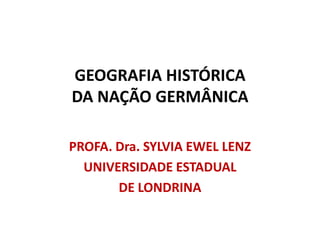 GEOGRAFIA HISTÓRICA
DA NAÇÃO GERMÂNICA

PROFA. Dra. SYLVIA EWEL LENZ
  UNIVERSIDADE ESTADUAL
       DE LONDRINA
 
