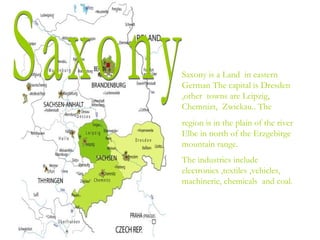 Saxony is a Land in eastern
German The capital is Dresden
,other towns are Leipzig,
Chemnizt, Zwickau.. The
region is in the plain of the river
Elbe in north of the Erzgebirge
mountain range.
The industries include
electronics ,textiles ,vehicles,
machinerie, chemicals and coal.
 