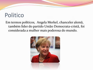 Politico
Em termos políticos, Angela Merkel, chanceler alemã,
 também líder do partido União Democrata-cristã, foi
 considerada a mulher mais poderosa do mundo.
 
