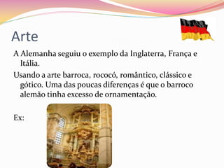 Arte
A Alemanha seguiu o exemplo da Inglaterra, França e
  Itália.
Usando a arte barroca, rococó, romântico, clássico e
  gótico. Uma das poucas diferenças é que o barroco
  alemão tinha excesso de ornamentação.

Ex:
 