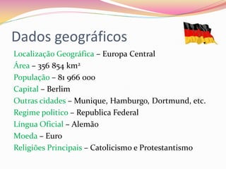 Dados geográficos
Localização Geográfica – Europa Central
Área – 356 854 km2
População – 81 966 000
Capital – Berlim
Outras cidades – Munique, Hamburgo, Dortmund, etc.
Regime politico – Republica Federal
Língua Oficial – Alemão
Moeda – Euro
Religiões Principais – Catolicismo e Protestantismo
 