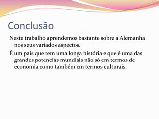 Conclusão
Neste trabalho aprendemos bastante sobre a Alemanha
nos seus variados aspectos.
É um país que tem uma longa história e que é uma das
grandes potencias mundiais não só em termos de
economia como também em termos culturais.
 