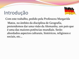 Introdução
Com este trabalho, pedido pela Professora Margarida
Matos, no âmbito da disciplina de Geografia,
pretendemos dar uma visão da Alemanha, um país que
é uma das maiores potências mundiais. Serão
abordados aspectos culturais, históricos, religiosos e
sociais, etc…
 