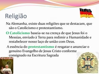Religião
Na Alemanha, existe duas religiões que se destacam, que
são o Catolicismo e protestantismo.
O Catolicismo baseia-se na crença de que Jesus foi o
Messias, enviado à Terra para redimir a Humanidade e
restabelecer nosso laço de união com Deus.
A essência do protestantismo é resgatar e anunciar o
genuíno Evangelho de Jesus Cristo conforme
consignado na Escritura Sagrada
 