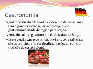 Gastronomia
A gastronomia da Alemanha é diferente da nossa, mas
tem alguns aspectos iguais a nossa já que a
gastronomia muda de região para região.
A zona do sul usa gastronomia da Áustria e da Suíça.
Mas no geral a carne de porco, bovino, aves e salsichas
são as principais fontes de alimentação, tal como a
tradição da cerveja alemã.
 