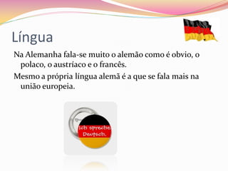 Língua
Na Alemanha fala-se muito o alemão como é obvio, o
polaco, o austríaco e o francês.
Mesmo a própria língua alemã é a que se fala mais na
união europeia.
 
