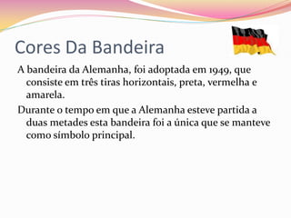 Cores Da Bandeira
A bandeira da Alemanha, foi adoptada em 1949, que
  consiste em três tiras horizontais, preta, vermelha e
  amarela.
Durante o tempo em que a Alemanha esteve partida a
  duas metades esta bandeira foi a única que se manteve
  como símbolo principal.
 