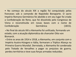 • No começo do século XIX a região foi conquistada pelos
franceses sob o comando de Napoleão Bonaparte. O sacro
Império Romano Germânico foi abolido e em seu lugar foi criada
a Confederação do Reno, que foi dissolvida pelo Congresso de
Viena e reconstituída em novas bases com o nome de
Confederação               Germânica                  (1815).
• No finaldo século XIX a Alemanha foi unificada, formando um
estado, com a atuação diplomática do chanceler Otto von
Bismarck.
• Entre os anos de 1914 e 1918, a Alemanha, em conjunto com o
Império Austro-Húngaro e Itália, formaram a Tríplice Aliança na
Primeira Guerra Mundial. Derrotada, a Alemanha foi condenada
pelo Tratado de Versalhes a pagar os prejuízos de guerra,
perdeu territórios e teve suas forças armadas reduzidas.
 