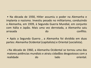 • Na década de 1930, Hitler assumiu o poder na Alemanha e
implanta o nazismo. Investiu pesado no militarismo, conduzindo
a Alemanha, em 1939, à Segunda Guerra Mundial, em conjunto
com Itália e Japão. Mais uma vez derrotada, a Alemanha saiu
arrasada                      do                       conflito.

• Após a Segunda Guerra , a Alemanha foi dividida em duas
partes: Alemanha Ocidental (capitalista) e Oriental (socialista).

• Na década de 1960, a Alemanha Ocidental se tornou uma das
maiores potências mundiais e atraiu cidadãos desgostosos com a
realidade            do               lado            oriental.
 