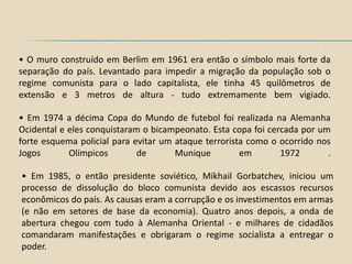 • O muro construído em Berlim em 1961 era então o símbolo mais forte da
separação do país. Levantado para impedir a migração da população sob o
regime comunista para o lado capitalista, ele tinha 45 quilômetros de
extensão e 3 metros de altura - tudo extremamente bem vigiado.

• Em 1974 a décima Copa do Mundo de futebol foi realizada na Alemanha
Ocidental e eles conquistaram o bicampeonato. Esta copa foi cercada por um
forte esquema policial para evitar um ataque terrorista como o ocorrido nos
Jogos       Olímpicos        de       Munique         em       1972       .

• Em 1985, o então presidente soviético, Mikhail Gorbatchev, iniciou um
processo de dissolução do bloco comunista devido aos escassos recursos
econômicos do país. As causas eram a corrupção e os investimentos em armas
(e não em setores de base da economia). Quatro anos depois, a onda de
abertura chegou com tudo à Alemanha Oriental - e milhares de cidadãos
comandaram manifestações e obrigaram o regime socialista a entregar o
poder.
 