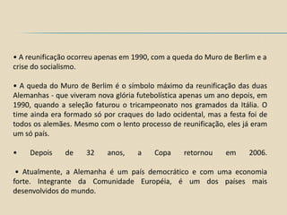 • A reunificação ocorreu apenas em 1990, com a queda do Muro de Berlim e a
crise do socialismo.

• A queda do Muro de Berlim é o símbolo máximo da reunificação das duas
Alemanhas - que viveram nova glória futebolística apenas um ano depois, em
1990, quando a seleção faturou o tricampeonato nos gramados da Itália. O
time ainda era formado só por craques do lado ocidental, mas a festa foi de
todos os alemães. Mesmo com o lento processo de reunificação, eles já eram
um só país.

•    Depois    de    32    anos,    a    Copa     retornou    em     2006.

 • Atualmente, a Alemanha é um país democrático e com uma economia
forte. Integrante da Comunidade Européia, é um dos países mais
desenvolvidos do mundo.
 