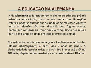 A EDUCAÇÃO NA ALEMANHA
• Na Alemanha cada estado tem o direito de criar sua própria
estrutura educacional; como o país conta com 16 regiões
estatais, pode-se afirmar que os modelos de educação vigentes
entre os alemães são bem diversificados. Alguns pontos,
porém, são consensuais, como o início compulsório das aulas a
partir dos 6 anos de idade em todo o território alemão.

Normalmente, as crianças começam a freqüentar o jardim-de-
infância (Kindergarten) a partir dos 3 anos de idade. A
obrigatoriedade escolar existe a partir dos 6 anos até a 9ª ou
10ª série, dependendo do estado, e no máximo até os 18 anos.
 