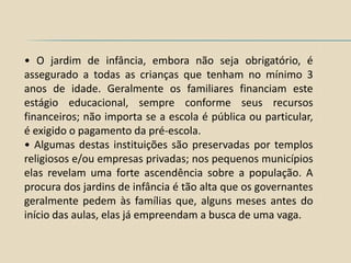 • O jardim de infância, embora não seja obrigatório, é
assegurado a todas as crianças que tenham no mínimo 3
anos de idade. Geralmente os familiares financiam este
estágio educacional, sempre conforme seus recursos
financeiros; não importa se a escola é pública ou particular,
é exigido o pagamento da pré-escola.
• Algumas destas instituições são preservadas por templos
religiosos e/ou empresas privadas; nos pequenos municípios
elas revelam uma forte ascendência sobre a população. A
procura dos jardins de infância é tão alta que os governantes
geralmente pedem às famílias que, alguns meses antes do
início das aulas, elas já empreendam a busca de uma vaga.
 