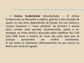 • Ensino fundamental (Grundschule) – O ensino
fundamental na Alemanha é público, gratuito e tem duração de
quatro ou seis anos, dependendo do Estado. Em sua maioria a
criança frequenta o "curso primário" da primeira à quarta
série, sempre meio período. Recentemente, voltou a ter
destaque na mídia alemã a discussão sobre modificar das 7:00
para 9:00 horas o horário de início das aulas para que as
crianças       apresentem     um    melhor       rendimento.
O ano letivo na Alemanha, diferentemente do que ocorre no
Brasil, tem início em agosto.
 