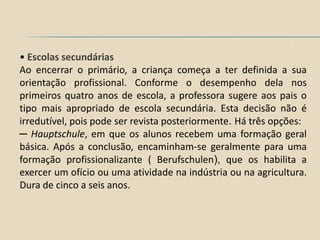 • Escolas secundárias
Ao encerrar o primário, a criança começa a ter definida a sua
orientação profissional. Conforme o desempenho dela nos
primeiros quatro anos de escola, a professora sugere aos pais o
tipo mais apropriado de escola secundária. Esta decisão não é
irredutível, pois pode ser revista posteriormente. Há três opções:
─ Hauptschule, em que os alunos recebem uma formação geral
básica. Após a conclusão, encaminham-se geralmente para uma
formação profissionalizante ( Berufschulen), que os habilita a
exercer um ofício ou uma atividade na indústria ou na agricultura.
Dura de cinco a seis anos.
 