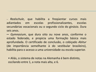 ─  Realschule, que habilita a freqüentar cursos mais
adiantados em escolas profissionalizantes, escolas
secundárias vocacionais ou o segundo ciclo do ginásio. Dura
seis anos.
─ Gymnasium, que dura oito ou nove anos, conforme o
estado federado, e propicia uma formação básica mais
aprofundada. O certificado de conclusão, o cobiçado Abitur
(de importância semelhante à do vestibular brasileiro),
habilita para o acesso a uma universidade ou escola superior.

    • Aliás, o sistema de notas na Alemanha é bem distinto,
    oscilando entre 1, a nota mais alta, e 6.
 