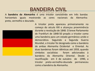 BANDEIRA CIVIL
A bandeira da Alemanha é uma tricolor consistindo em três bandas
horizontais iguais mostrando as cores nacionais da Alemanha:
preto, vermelho e dourado.
                           A tricolor preta apareceu primeiramente no
                           começo do século XIX e alcançou proeminência
                           durante a revolução de 1848. O breve Parlamento
                           de Frankfurt de 1848-50 propôs a tricolor como
                           uma bandeira para um estado germânico unido e
                           democrático. Seguindo a Segunda Guerra
                           Mundial, a tricolor foi designada como a bandeira
                           de ambas Alemanha Ocidental e Oriental. As
                           duas bandeiras foram idênticas até 1959, quando
                           símbolos socialistas       foram adicionados à
                           bandeira da Alemanha Oriental. Desde a
                           reunificação em 3 de outubro de 1990, a
                           tricolor preto-vermelho-dourada permaneceu
                           como a bandeira da Alemanha.
 