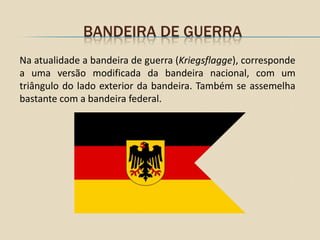 BANDEIRA DE GUERRA
Na atualidade a bandeira de guerra (Kriegsflagge), corresponde
a uma versão modificada da bandeira nacional, com um
triângulo do lado exterior da bandeira. Também se assemelha
bastante com a bandeira federal.
 