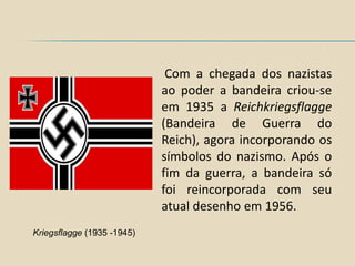 Com a chegada dos nazistas
                            ao poder a bandeira criou-se
                            em 1935 a Reichkriegsflagge
                            (Bandeira de Guerra do
                            Reich), agora incorporando os
                            símbolos do nazismo. Após o
                            fim da guerra, a bandeira só
                            foi reincorporada com seu
                            atual desenho em 1956.
Kriegsflagge (1935 -1945)
 