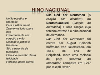 HINO NACIONAL
                           Das Lied der Deutschen (A
União e justiça e          canção dos alemães) ou
liberdade                  Deutschlandlied (Canção da
Para a pátria alemã.
Zelaremos todos para
                           Alemanha) é uma canção cuja
isso                       terceira estrofe é o hino nacional
Fraternamente com          da Alemanha.
coração e mão.             Das Lied der Deutschen foi
Unidade e justiça e        escrita por August Heinrich
liberdade
São a garantia da
                           hoffmann von Fallersleben, em
felicidade.                1841,        na       ilha     de
Floresce no brilho desta   Helgoland, sobre uma melodia
felicidade                 da      peça      Quarteto     do
Floresce, pátria alemã!    Imperador, composta em 1797
                           por Joseph Haydn.
 