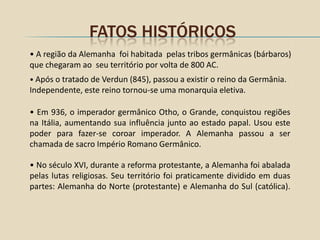 FATOS HISTÓRICOS
• A região da Alemanha foi habitada pelas tribos germânicas (bárbaros)
que chegaram ao seu território por volta de 800 AC.
• Após o tratado de Verdun (845), passou a existir o reino da Germânia.
Independente, este reino tornou-se uma monarquia eletiva.

• Em 936, o imperador germânico Otho, o Grande, conquistou regiões
na Itália, aumentando sua influência junto ao estado papal. Usou este
poder para fazer-se coroar imperador. A Alemanha passou a ser
chamada de sacro Império Romano Germânico.

• No século XVI, durante a reforma protestante, a Alemanha foi abalada
pelas lutas religiosas. Seu território foi praticamente dividido em duas
partes: Alemanha do Norte (protestante) e Alemanha do Sul (católica).
 