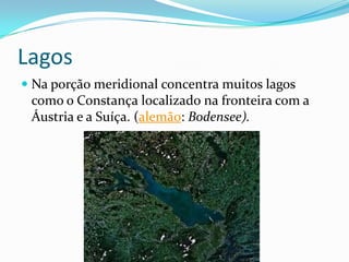 Lagos
 Na porção meridional concentra muitos lagos
  como o Constança localizado na fronteira com a
  Áustria e a Suíça. (alemão: Bodensee).
 