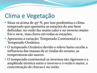 Clima e Vegetação
 Situa-se acima de 45º N, por isso predomina o clima
  temperado que apresenta as estações do ano bem
  definidas: no verão faz muito calor e no inverno muito
  frio e neve, mas chove em todas as estações.
 Apresenta a variação: Temperado Continental e o
  Temperado Oceânico.
 O temperado Oceânico devido o relevo baixo recebe a
  influencia das massas de ar vindas do oceano, as
  temperaturas são suaves.
 O temperado continental os invernos são rigorosos e a
  amplitude térmica entre o inverno e o verão é maior, a
  concentração de chuvas é no verão.
 