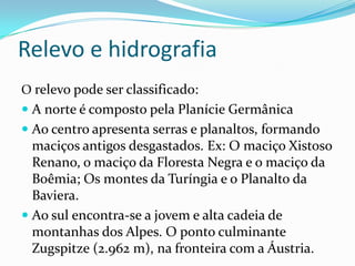 Relevo e hidrografia
O relevo pode ser classificado:
 A norte é composto pela Planície Germânica
 Ao centro apresenta serras e planaltos, formando
  maciços antigos desgastados. Ex: O maciço Xistoso
  Renano, o maciço da Floresta Negra e o maciço da
  Boêmia; Os montes da Turíngia e o Planalto da
  Baviera.
 Ao sul encontra-se a jovem e alta cadeia de
  montanhas dos Alpes. O ponto culminante
  Zugspitze (2.962 m), na fronteira com a Áustria.
 