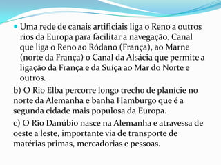  Uma rede de canais artificiais liga o Reno a outros
  rios da Europa para facilitar a navegação. Canal
  que liga o Reno ao Ródano (França), ao Marne
  (norte da França) o Canal da Alsácia que permite a
  ligação da França e da Suíça ao Mar do Norte e
  outros.
b) O Rio Elba percorre longo trecho de planície no
norte da Alemanha e banha Hamburgo que é a
segunda cidade mais populosa da Europa.
c) O Rio Danúbio nasce na Alemanha e atravessa de
oeste a leste, importante via de transporte de
matérias primas, mercadorias e pessoas.
 