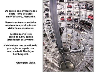 Os carros são armazenados
nesta torre de autos
em Wolfsburg, Alemanha.
Serve também como vitrine
mostrando a produção aos
visitantes e passantes.
A cada quarta-feira
cerca de 5.500 carros
preenchem esta vitrine.
Vale lembrar que este tipo de
produção se repete nas
marcas Audi, Bentley e
Lamborghini.
Grato pela visita.
 