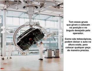 Tem essas gruas
 que giram e colocam
   na posição e no
 ângulo desejado pelo
      operador.

Como são telescópicas,
podem deixar o auto na
   altura exata, para
 colocar qualquer peça
  de maneira precisa.
 