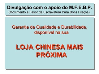 Divulgação com o apoio do M.F.E.B.P.
(Movimento a Favor da Escravatura Para Bons Preços).



  Garantia de Qualidade e Durabilidade,
             disponível na sua


    LOJA CHINESA MAIS
         PRÓXIMA
 