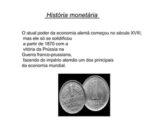 História monetária

O atual poder da economia alemã começou no século XVIII,
mas ele só se solidificou
a partir de 1870 com a
vitória da Prússia na
Guerra franco-prussiana,
fazendo do império alemão um dos principais
da economia mundial.
 
