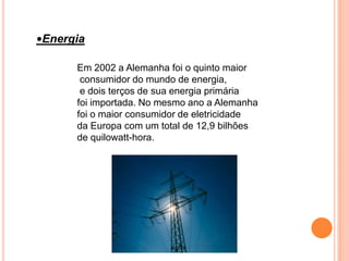 •Energia

      Em 2002 a Alemanha foi o quinto maior
       consumidor do mundo de energia,
       e dois terços de sua energia primária
      foi importada. No mesmo ano a Alemanha
      foi o maior consumidor de eletricidade
      da Europa com um total de 12,9 bilhões
      de quilowatt-hora.
 