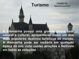 Turismo A Alemanha possui uma grande diversidade natural e cultural, apresenta-se como um dos mais populares destinos turísticos do mundo. A Alemanha pode ser visitada em qualquer época do ano visto conter atrações e festivais em todas as estações . Castelo de  Neuschwanstein 