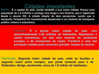 Cidades importantes Berlim: :  É a capital do país, sendo também a sua maior cidade. Possui uma população de 3.5 milhões e carrega uma longa e rica história, que é registrada desde o século XIII. A cidade dispõe de dois aeroportos, sendo que o aeroporto Tempelhof foi recentemente desativado e um sistema de transporte público urbano e suburbano. Frankfurt :  É a quinta maior cidade do país, com aproximadamente 2.26 milhões de habitantes. Representa o centro econômico, um dos dois maiores do continente europeu, e de transportes da nação. Frankfurt é uma das principais cidades pois concentra grandes  bolsas de   valores. Hamburgo :  Segunda maior cidade do país, onde se localiza o segundo maior porto europeu, que perde somente para o de Rotterdam. Abriga, atualmente, cerca de 1.8 milhão de habitantes. 