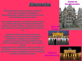Alemanha Castelo de Neuschwanstein , Muro de Berlim Portal de Brandemburgo Alemanha possui vários destinos turísticos como: muro de Berlim, Castelo de Neuschwanstein, castelos, vilas idílicas, Portal de Brandemburgo entre outros. Os principais destinos escolhidos pelos turistas são: Berlim, Munique (cidade conhecida pela festa da cerveja), Colónia - apresenta o carnaval mais famoso e animado da Alemanha, Frankfurt, etc. Alemanha oferece diversas opções de alojamento, que incluem hotéis, pousadas, hospedarias, albergues da juventude e alojamento privado. Oferece também várias formas de chegada como: avião, navios, entre outros. A gastronomia da Alemanha varia de acordo com as cidades. A  carne de porco, bovina e de aves são as principais variedades de carne consumida em todas as cidades do país. 