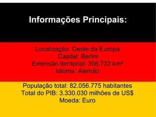 Informações Principais: Localização: Oeste da Europa Capital: Berlim Extensão territorial: 356.733 km² Idioma: Alemão População total: 82.056.775 habitantes Total do PIB: 3.330.030 milhões de US$ Moeda: Euro 