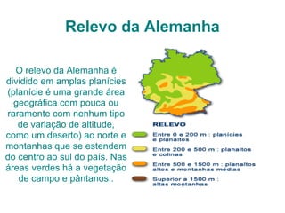 Relevo da Alemanha O relevo da Alemanha é dividido em amplas planícies (planície é uma grande área geográfica com pouca ou raramente com nenhum tipo de variação de altitude, como um deserto) ao norte e montanhas que se estendem do centro ao sul do país. Nas áreas verdes há a vegetação de campo e pântanos.. 