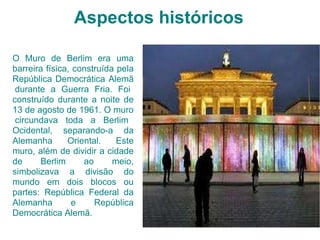 Aspectos históricos O Muro de Berlim era uma barreira física, construída pela República Democrática Alemã  durante a Guerra Fria. Foi construído durante a noite de 13 de agosto de 1961. O muro  circundava toda a Berlim Ocidental, separando-a da Alemanha Oriental. Este muro, além de dividir a cidade de Berlim ao meio, simbolizava a divisão do mundo em dois blocos ou partes: República Federal da Alemanha e República Democrática Alemã. 