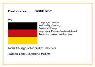 Country: German         Capital: Berlim


Flag
                            Language: German
                            Nationality: Germany
                            Continent: Europe
                            Neighbors: Polony, Czech and Slovak
                            Republics, Hungary and Slovenia.




Foods: Sausage, baked chicken, roast pork

Tradition: Easter, Epiphany of the Lord
 