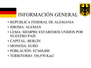 INFORMACIÓN GENERAL REPÚBLICA FEDERAL DE ALEMANIA IDIOMA: ALEMAN LEMA: SIEMPRE ESTAREMOS UNIDOS POR NUESTRO PAÍS CAPITAL: BERLÍN MONEDA: EURO POBLACIÓN: 82’604,000 TERRITORIO: 356,970 Km2 