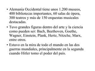 Alemania Occidental tiene unos 1.200 museos, 400 bibliotecas importantes, 60 salas de ópera, 300 teatros y más de 150 orquestas musicales destacadas. Tuvo grandes figuras dentro del arte y la ciencia como pueden ser: Bach, Beethoven, Goethe, Wagner, Einstein, Plank, Hertz, Nitzche, Marx, entre otros. Estuvo en la mira de todo el mundo en las dos guerras mundiales, principalmente en la segunda cuando Hitler tomo el poder del país. 